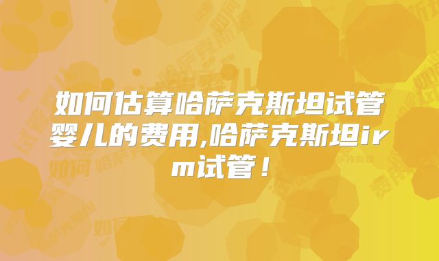 如何估算哈萨克斯坦试管婴儿的费用,哈萨克斯坦irm试管！