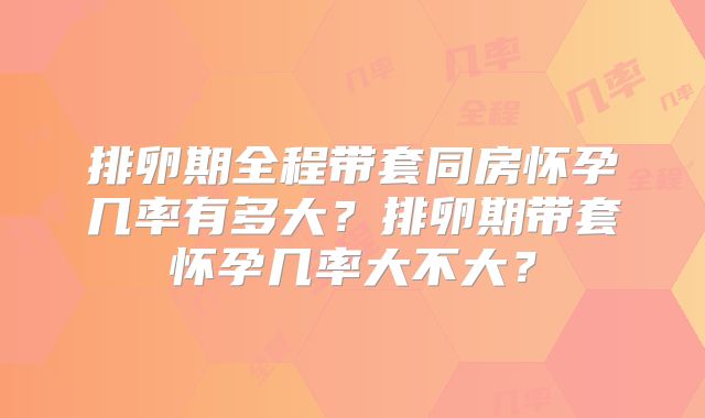 排卵期全程带套同房怀孕几率有多大?排卵期带套怀孕几率大不大?