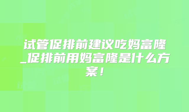 试管促排前建议吃妈富隆_促排前用妈富隆是什么方案！
