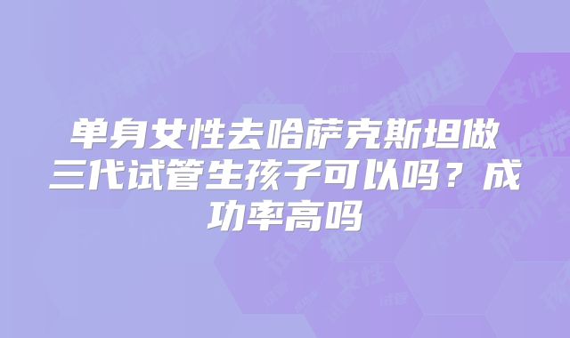 单身女性去哈萨克斯坦做三代试管生孩子可以吗？成功率高吗
