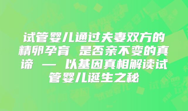 试管婴儿通过夫妻双方的精卵孕育 是否亲不变的真谛 — 以基因真相解读试管婴儿诞生之秘