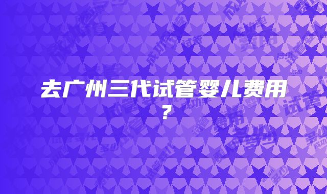 去广州三代试管婴儿费用？