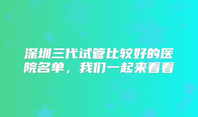 深圳三代试管比较好的医院名单，我们一起来看看