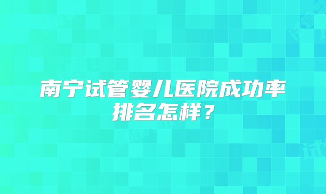 南宁试管婴儿医院成功率排名怎样？