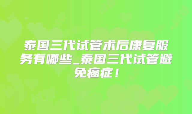 泰国三代试管术后康复服务有哪些_泰国三代试管避免癌症!