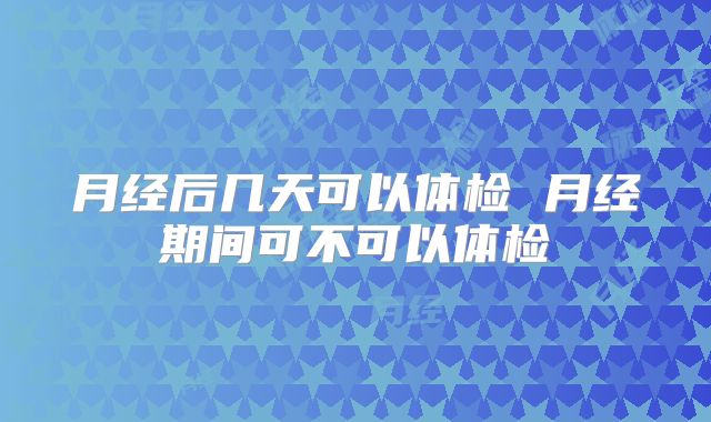 月经后几天可以体检 月经期间可不可以体检