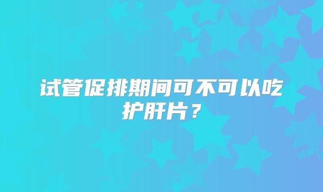试管促排期间可不可以吃护肝片？