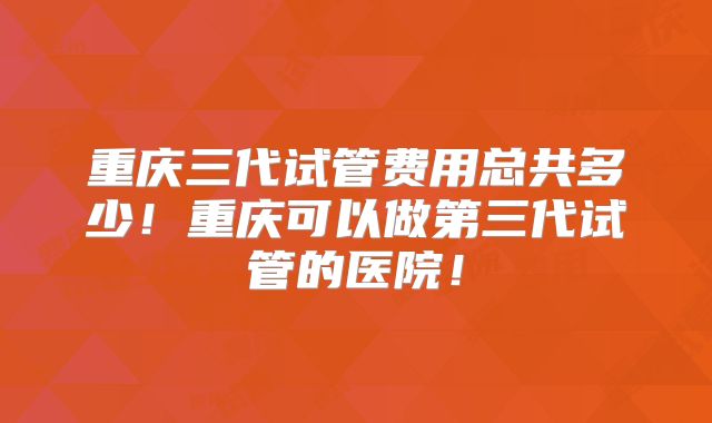 重庆三代试管费用总共多少！重庆可以做第三代试管的医院！