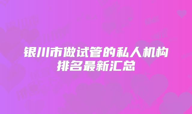银川市做试管的私人机构排名最新汇总