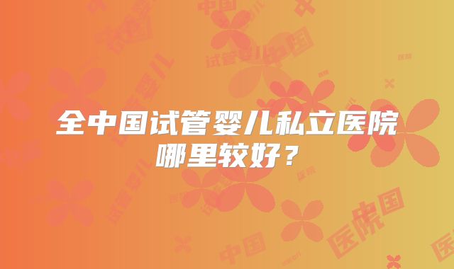 全中国试管婴儿私立医院哪里较好？
