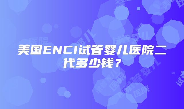 美国ENCI试管婴儿医院二代多少钱？
