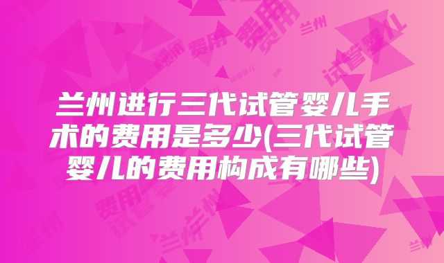 兰州进行三代试管婴儿手术的费用是多少(三代试管婴儿的费用构成有哪些)