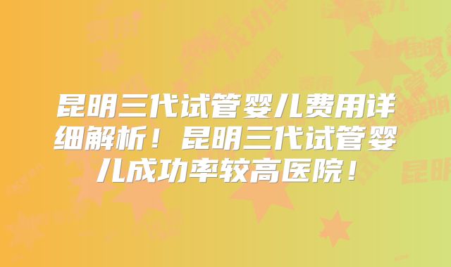 昆明三代试管婴儿费用详细解析!昆明三代试管婴儿成功率较高医院!