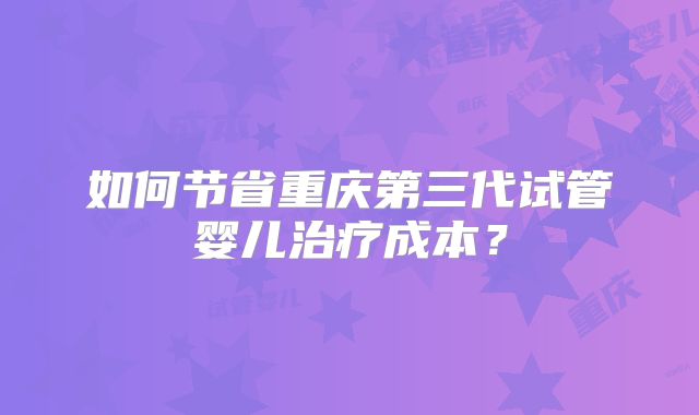 如何节省重庆第三代试管婴儿治疗成本？