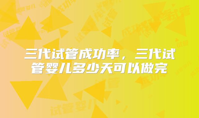三代试管成功率,三代试管婴儿多少天可以做完