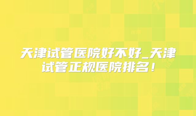 天津试管医院好不好_天津试管正规医院排名！
