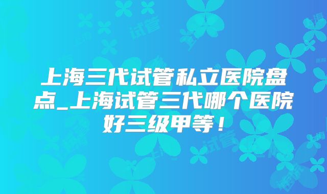 上海三代试管私立医院盘点_上海试管三代哪个医院好三级甲等！