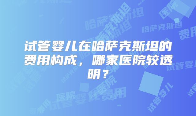试管婴儿在哈萨克斯坦的费用构成，哪家医院较透明？