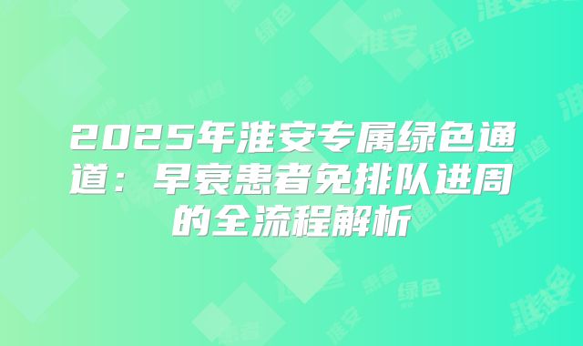 2025年淮安专属绿色通道：早衰患者免排队进周的全流程解析