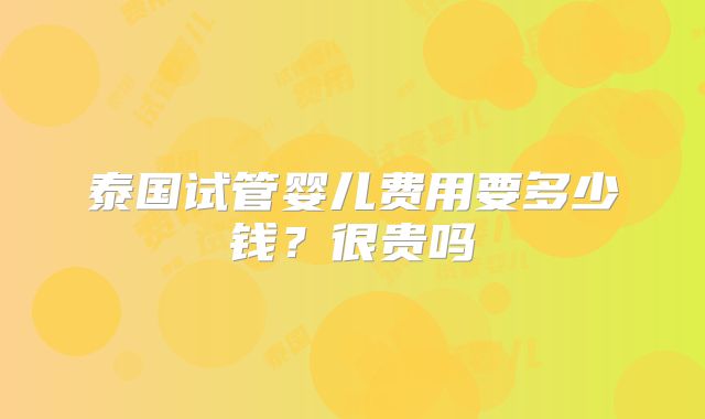 泰国试管婴儿费用要多少钱？很贵吗