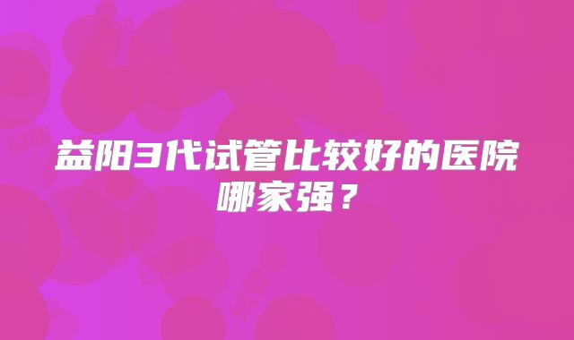 益阳3代试管比较好的医院哪家强?