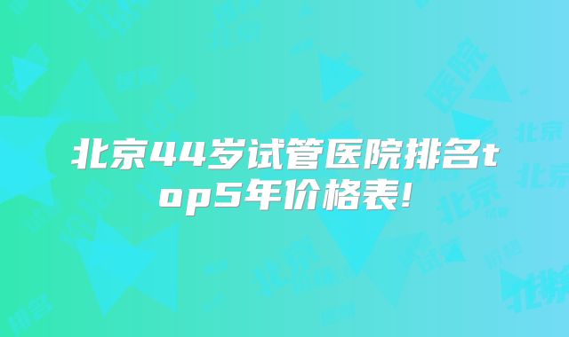 北京44岁试管医院排名top5年价格表!