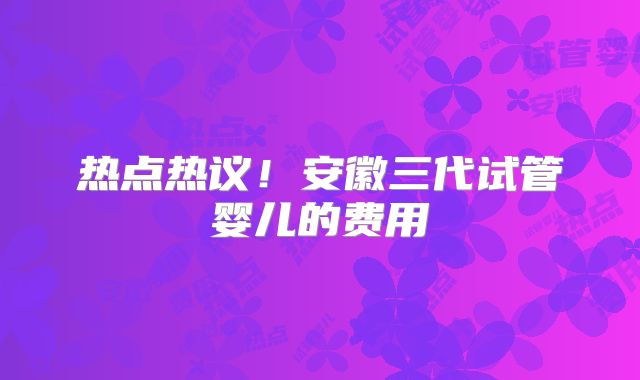 热点热议!安徽三代试管婴儿的费用