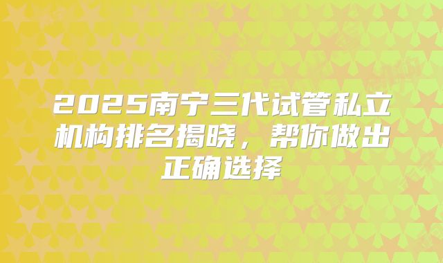 2025南宁三代试管私立机构排名揭晓,帮你做出正确选择