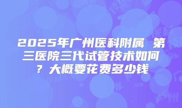 2025年广州医科附属 第三医院三代试管技术如何?大概要花费多少钱
