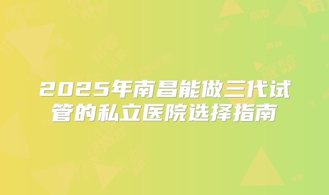 2025年南昌能做三代试管的私立医院选择指南