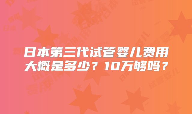 日本第三代试管婴儿费用大概是多少？10万够吗？