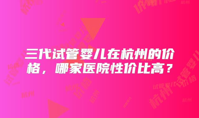 三代试管婴儿在杭州的价格，哪家医院性价比高？