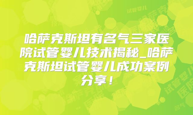 哈萨克斯坦有名气三家医院试管婴儿技术揭秘_哈萨克斯坦试管婴儿成功案例分享！