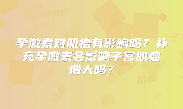孕激素对肌瘤有影响吗?补充孕激素会影响子宫肌瘤增大吗?