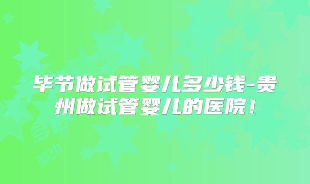 毕节做试管婴儿多少钱-贵州做试管婴儿的医院！