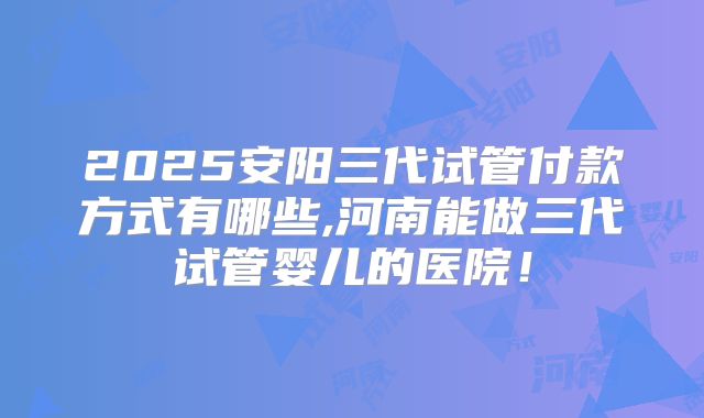 2025安阳三代试管付款方式有哪些,河南能做三代试管婴儿的医院！