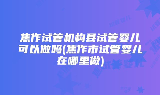 焦作试管机构县试管婴儿可以做吗(焦作市试管婴儿在哪里做)