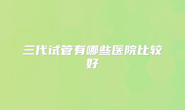 三代试管有哪些医院比较好