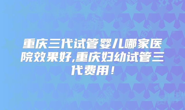 重庆三代试管婴儿哪家医院效果好,重庆妇幼试管三代费用！