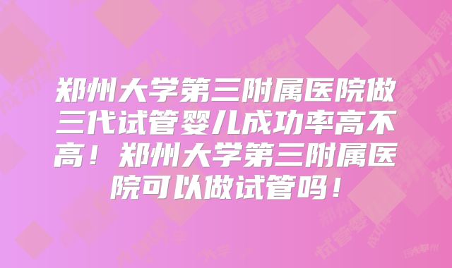 郑州大学第三附属医院做三代试管婴儿成功率高不高!郑州大学第三附属医院可以做试管吗!