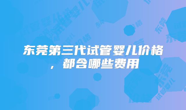 东莞第三代试管婴儿价格,都含哪些费用