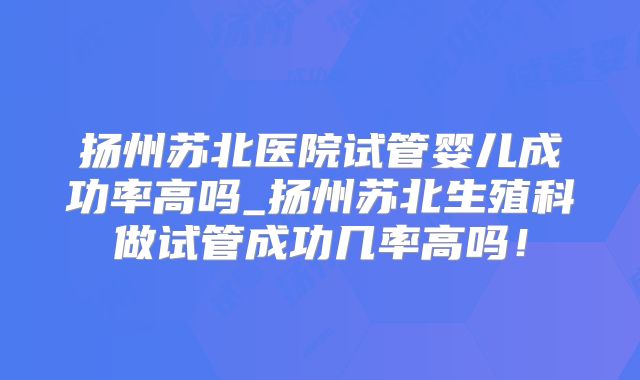 扬州苏北医院试管婴儿成功率高吗_扬州苏北生殖科做试管成功几率高吗！