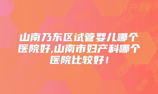 山南乃东区试管婴儿哪个医院好,山南市妇产科哪个医院比较好！