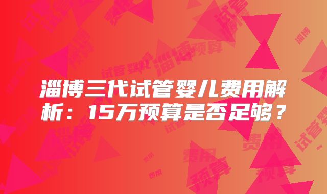 淄博三代试管婴儿费用解析：15万预算是否足够？