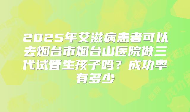 2025年艾滋病患者可以去烟台市烟台山医院做三代试管生孩子吗?成功率有多少