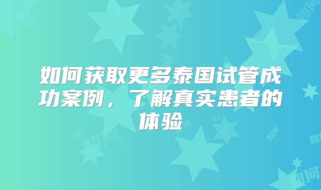 如何获取更多泰国试管成功案例，了解真实患者的体验