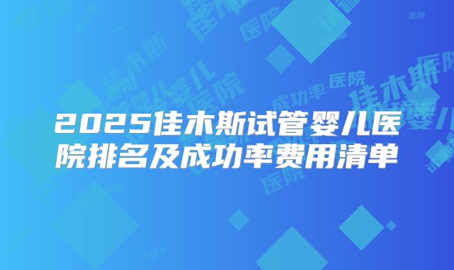 2025佳木斯试管婴儿医院排名及成功率费用清单