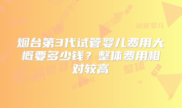 烟台第3代试管婴儿费用大概要多少钱？整体费用相对较高