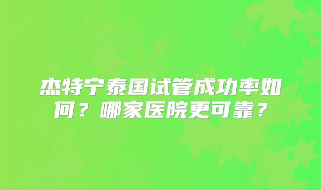 杰特宁泰国试管成功率如何？哪家医院更可靠？