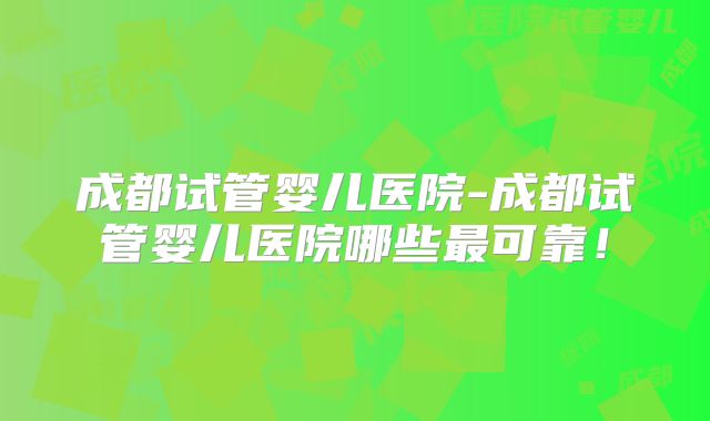 成都试管婴儿医院-成都试管婴儿医院哪些最可靠！